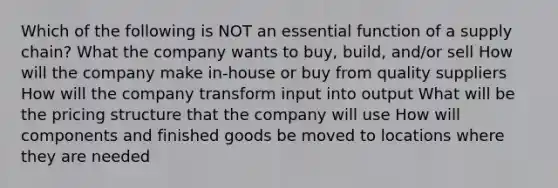 Which of the following is NOT an essential function of a supply chain? What the company wants to buy, build, and/or sell How will the company make in-house or buy from quality suppliers How will the company transform input into output What will be the pricing structure that the company will use How will components and finished goods be moved to locations where they are needed