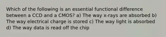 Which of the following is an essential functional difference between a CCD and a CMOS? a) The way x-rays are absorbed b) The way electrical charge is stored c) The way light is absorbed d) The way data is read off the chip