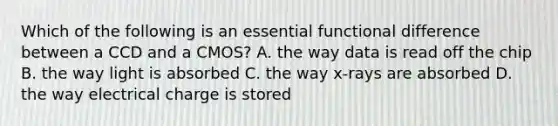 Which of the following is an essential functional difference between a CCD and a CMOS? A. the way data is read off the chip B. the way light is absorbed C. the way x-rays are absorbed D. the way electrical charge is stored