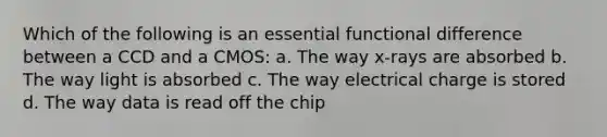 Which of the following is an essential functional difference between a CCD and a CMOS: a. The way x-rays are absorbed b. The way light is absorbed c. The way electrical charge is stored d. The way data is read off the chip