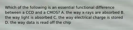 Which of the following is an essential functional difference between a CCD and a CMOS? A. the way x-rays are absorbed B. the way light is absorbed C. the way electrical charge is stored D. the way data is read off the chip