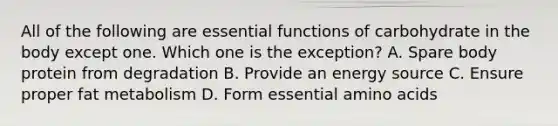 All of the following are essential functions of carbohydrate in the body except one. Which one is the exception? A. Spare body protein from degradation B. Provide an energy source C. Ensure proper fat metabolism D. Form essential amino acids