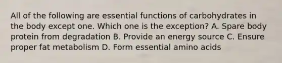 All of the following are essential functions of carbohydrates in the body except one. Which one is the exception? A. Spare body protein from degradation B. Provide an energy source C. Ensure proper fat metabolism D. Form essential <a href='https://www.questionai.com/knowledge/k9gb720LCl-amino-acids' class='anchor-knowledge'>amino acids</a>