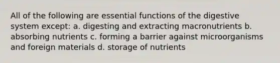 All of the following are essential functions of the digestive system except: a. digesting and extracting macronutrients b. absorbing nutrients c. forming a barrier against microorganisms and foreign materials d. storage of nutrients