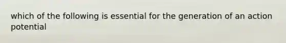 which of the following is essential for the generation of an action potential