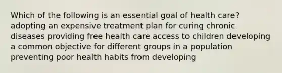 Which of the following is an essential goal of health care? adopting an expensive treatment plan for curing chronic diseases providing free health care access to children developing a common objective for different groups in a population preventing poor health habits from developing