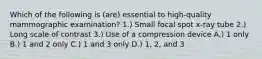 Which of the following is (are) essential to high-quality mammographic examination? 1.) Small focal spot x-ray tube 2.) Long scale of contrast 3.) Use of a compression device A.) 1 only B.) 1 and 2 only C.) 1 and 3 only D.) 1, 2, and 3