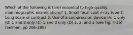 Which of the following is (are) essential to high-quality mammographic examinations? 1. Small focal spot x-ray tube 2. Long scale of contrast 3. Use of a compression device (A) 1 only (B) 1 and 2 only (C) 1 and 3 only (D) 1, 2, and 3 (see Fig. 4-26)(Selman, pp 286-289)