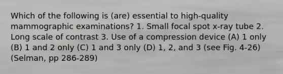 Which of the following is (are) essential to high-quality mammographic examinations? 1. Small focal spot x-ray tube 2. Long scale of contrast 3. Use of a compression device (A) 1 only (B) 1 and 2 only (C) 1 and 3 only (D) 1, 2, and 3 (see Fig. 4-26)(Selman, pp 286-289)