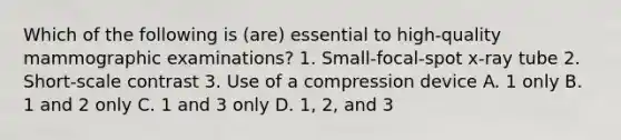 Which of the following is (are) essential to high-quality mammographic examinations? 1. Small-focal-spot x-ray tube 2. Short-scale contrast 3. Use of a compression device A. 1 only B. 1 and 2 only C. 1 and 3 only D. 1, 2, and 3