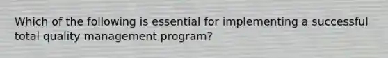 Which of the following is essential for implementing a successful total quality management program?