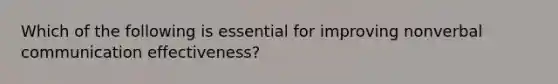 Which of the following is essential for improving nonverbal communication effectiveness?