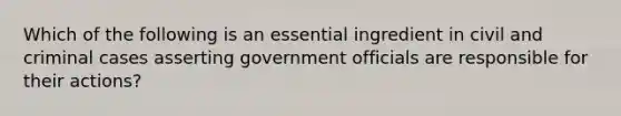 Which of the following is an essential ingredient in civil and criminal cases asserting government officials are responsible for their actions?