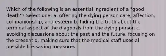 Which of the following is an essential ingredient of a "good death"? Select one: a. offering the dying person care, affection, companionship, and esteem b. hiding the truth about the terminal aspect of the diagnosis from the dying person c. avoiding discussions about the past and the future, focusing on the present d. making sure that the medical staff uses all possible life-saving measures