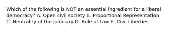 Which of the following is NOT an essential ingredient for a liberal democracy? A. Open civil society B. Proportional Representation C. Neutrality of the judiciary D. Rule of Law E. Civil Liberties