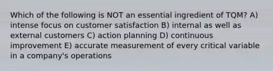 Which of the following is NOT an essential ingredient of TQM? A) intense focus on customer satisfaction B) internal as well as external customers C) action planning D) continuous improvement E) accurate measurement of every critical variable in a company's operations