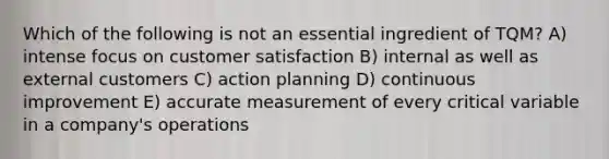 Which of the following is not an essential ingredient of TQM? A) intense focus on customer satisfaction B) internal as well as external customers C) action planning D) continuous improvement E) accurate measurement of every critical variable in a company's operations