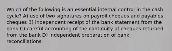 Which of the following is an essential internal control in the cash cycle? A) use of two signatures on payroll cheques and payables cheques B) independent receipt of the bank statement from the bank C) careful accounting of the continuity of cheques returned from the bank D) independent preparation of bank reconciliations