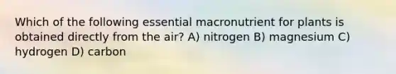 Which of the following essential macronutrient for plants is obtained directly from the air? A) nitrogen B) magnesium C) hydrogen D) carbon