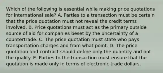 Which of the following is essential while making price quotations for international sale? A. Parties to a transaction must be certain that the price quotation must not reveal the credit terms involved. B. Price quotations must act as the primary outside source of aid for companies beset by the uncertainty of a countertrade. C. The price quotation must state who pays transportation charges and from what point. D. The price quotation and contract should define only the quantity and not the quality. E. Parties to the transaction must ensure that the quotation is made only in terms of electronic trade dollars.