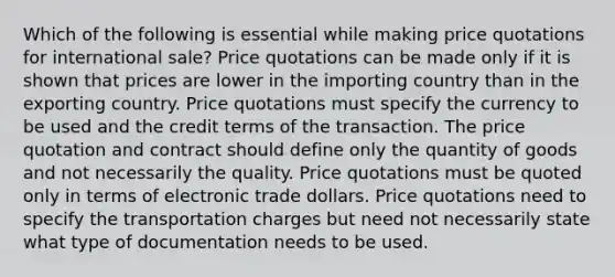 Which of the following is essential while making price quotations for international sale? Price quotations can be made only if it is shown that prices are lower in the importing country than in the exporting country. Price quotations must specify the currency to be used and the credit terms of the transaction. The price quotation and contract should define only the quantity of goods and not necessarily the quality. Price quotations must be quoted only in terms of electronic trade dollars. Price quotations need to specify the transportation charges but need not necessarily state what type of documentation needs to be used.