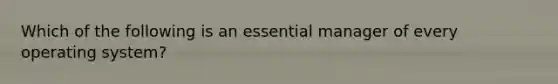 Which of the following is an essential manager of every operating system?