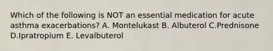 Which of the following is NOT an essential medication for acute asthma exacerbations? A. Montelukast B. Albuterol C.Prednisone D.Ipratropium E. Levalbuterol