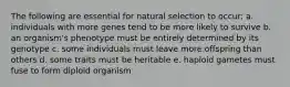 The following are essential for natural selection to occur: a. individuals with more genes tend to be more likely to survive b. an organism's phenotype must be entirely determined by its genotype c. some individuals must leave more offspring than others d. some traits must be heritable e. haploid gametes must fuse to form diploid organism