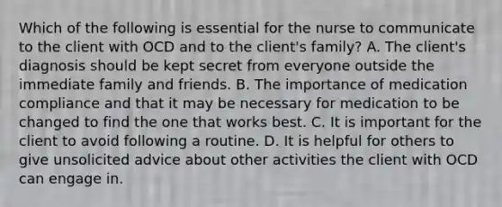 Which of the following is essential for the nurse to communicate to the client with OCD and to the client's family? A. The client's diagnosis should be kept secret from everyone outside the immediate family and friends. B. The importance of medication compliance and that it may be necessary for medication to be changed to find the one that works best. C. It is important for the client to avoid following a routine. D. It is helpful for others to give unsolicited advice about other activities the client with OCD can engage in.