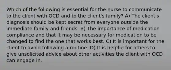 Which of the following is essential for the nurse to communicate to the client with OCD and to the client's family? A) The client's diagnosis should be kept secret from everyone outside the immediate family and friends. B) The importance of medication compliance and that it may be necessary for medication to be changed to find the one that works best. C) It is important for the client to avoid following a routine. D) It is helpful for others to give unsolicited advice about other activities the client with OCD can engage in.