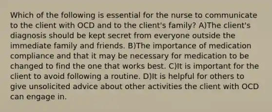 Which of the following is essential for the nurse to communicate to the client with OCD and to the client's family? A)The client's diagnosis should be kept secret from everyone outside the immediate family and friends. B)The importance of medication compliance and that it may be necessary for medication to be changed to find the one that works best. C)It is important for the client to avoid following a routine. D)It is helpful for others to give unsolicited advice about other activities the client with OCD can engage in.