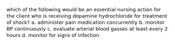 which of the following would be an essential nursing action for the client who is receiving dopamine hydrochloride for treatment of shock? a. administer pain medication concurrently b. monitor BP continuously c. evaluate arterial blood gasses at least every 2 hours d. monitor for signs of infection