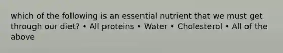 which of the following is an essential nutrient that we must get through our diet? • All proteins • Water • Cholesterol • All of the above