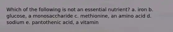 Which of the following is not an essential nutrient? a. iron b. glucose, a monosaccharide c. methionine, an amino acid d. sodium e. pantothenic acid, a vitamin