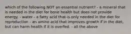 which of the following NOT an essential nutrient? - a mineral that is needed in the diet for bone health but does not provide energy. - water - a fatty acid that is only needed in the diet for reproduction - an amino acid that improves growth if in the diet, but can harm health if it is overfed. - all the above