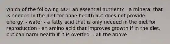 which of the following NOT an essential nutrient? - a mineral that is needed in the diet for bone health but does not provide energy. - water - a fatty acid that is only needed in the diet for reproduction - an amino acid that improves growth if in the diet, but can harm health if it is overfed. - all the above