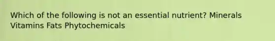 Which of the following is not an essential nutrient? Minerals Vitamins Fats Phytochemicals