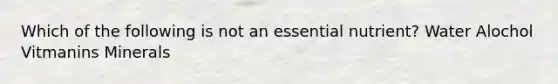 Which of the following is not an essential nutrient? Water Alochol Vitmanins Minerals