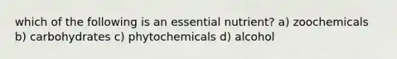 which of the following is an essential nutrient? a) zoochemicals b) carbohydrates c) phytochemicals d) alcohol