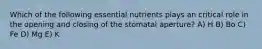 Which of the following essential nutrients plays an critical role in the opening and closing of the stomatal aperture? A) H B) Bo C) Fe D) Mg E) K