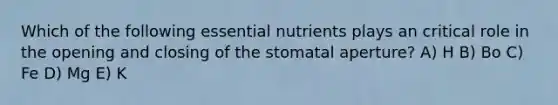 Which of the following essential nutrients plays an critical role in the opening and closing of the stomatal aperture? A) H B) Bo C) Fe D) Mg E) K