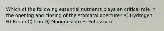 Which of the following essential nutrients plays an critical role in the opening and closing of the stomatal aperture? A) Hydrogen B) Boron C) Iron D) Mangnesium E) Potassium