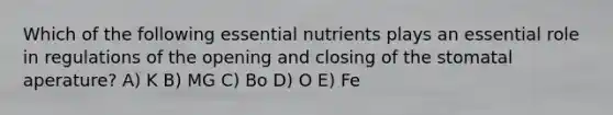 Which of the following essential nutrients plays an essential role in regulations of the opening and closing of the stomatal aperature? A) K B) MG C) Bo D) O E) Fe