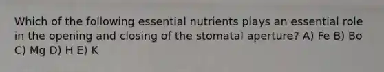 Which of the following essential nutrients plays an essential role in the opening and closing of the stomatal aperture? A) Fe B) Bo C) Mg D) H E) K