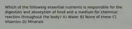 Which of the following essential nutrients is responsible for the digestion and absorption of food and a medium for chemical reaction throughout the body? A) Water B) None of these C) Vitamins D) Minerals