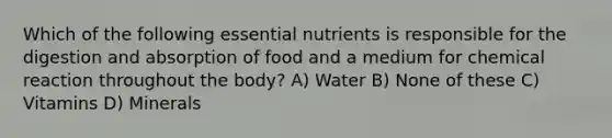 Which of the following essential nutrients is responsible for the digestion and absorption of food and a medium for chemical reaction throughout the body? A) Water B) None of these C) Vitamins D) Minerals