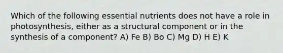 Which of the following essential nutrients does not have a role in photosynthesis, either as a structural component or in the synthesis of a component? A) Fe B) Bo C) Mg D) H E) K