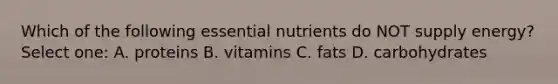 Which of the following essential nutrients do NOT supply energy? Select one: A. proteins B. vitamins C. fats D. carbohydrates