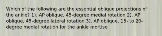 Which of the following are the essential oblique projections of the ankle? 1). AP oblique, 45-degree medial rotation 2). AP oblique, 45-degree lateral rotation 3). AP oblique, 15- to 20-degree medial rotation for the ankle mortise