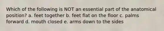 Which of the following is NOT an essential part of the anatomical position? a. feet together b. feet flat on the floor c. palms forward d. mouth closed e. arms down to the sides